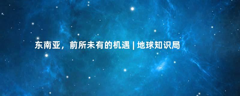 东南亚，前所未有的机遇 | 地球知识局